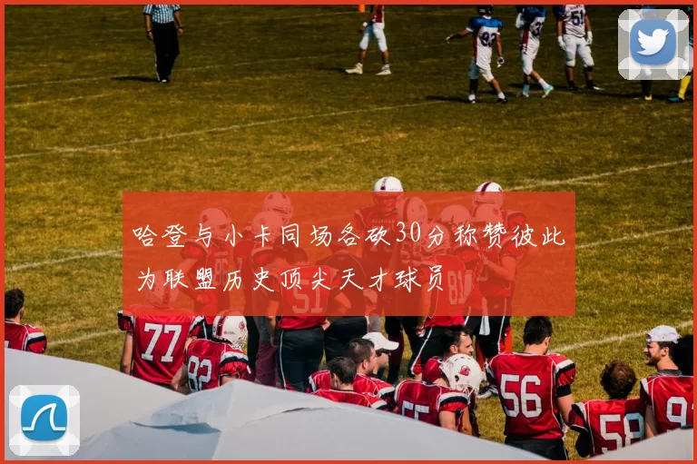 哈登与小卡同场各砍30分称赞彼此为联盟历史顶尖天才球员