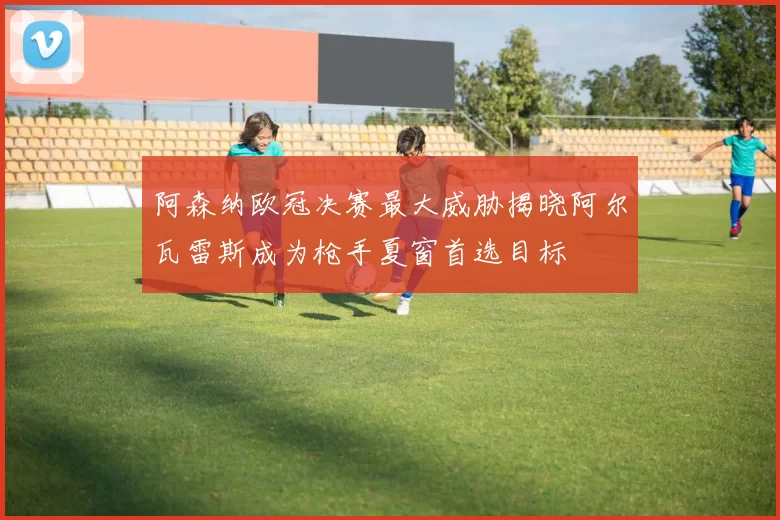 阿森纳欧冠决赛最大威胁揭晓阿尔瓦雷斯成为枪手夏窗首选目标