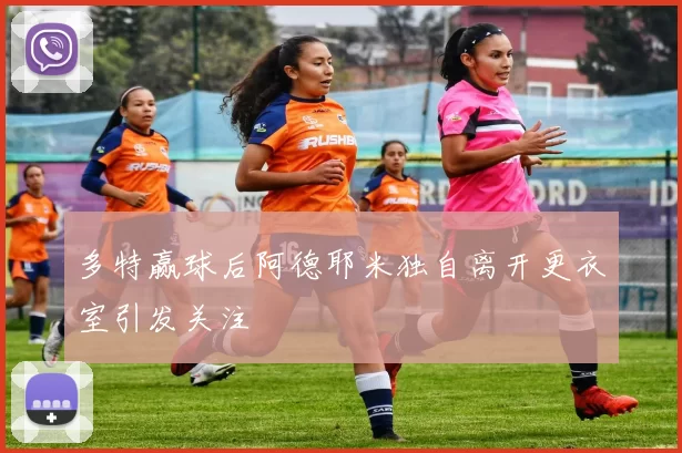 多特赢球后阿德耶米独自离开更衣室引发关注