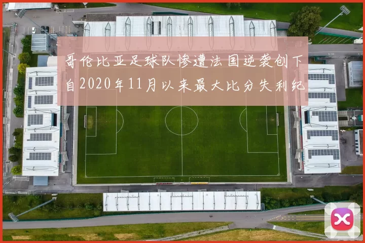 哥伦比亚足球队惨遭法国逆袭创下自2020年11月以来最大比分失利纪录