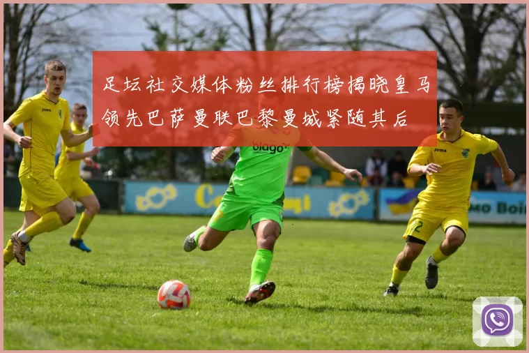 足坛社交媒体粉丝排行榜揭晓皇马领先巴萨曼联巴黎曼城紧随其后