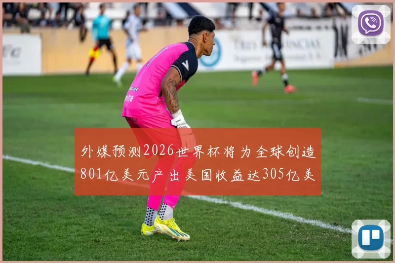 外媒预测2026世界杯将为全球创造801亿美元产出美国收益达305亿美元