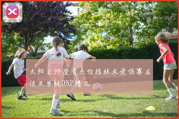 太阳主帅澄清杰伦格林未受伤赛后谈及单纯DNP情况