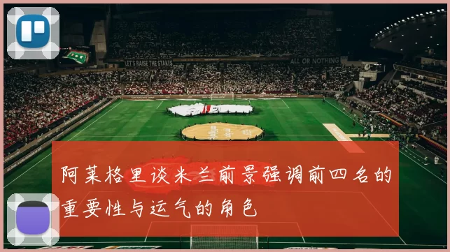 阿莱格里谈米兰前景强调前四名的重要性与运气的角色