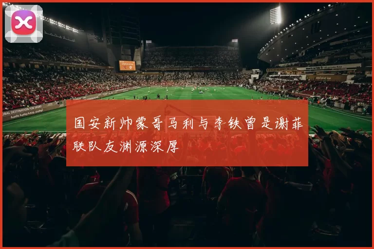 国安新帅蒙哥马利与李铁曾是谢菲联队友渊源深厚