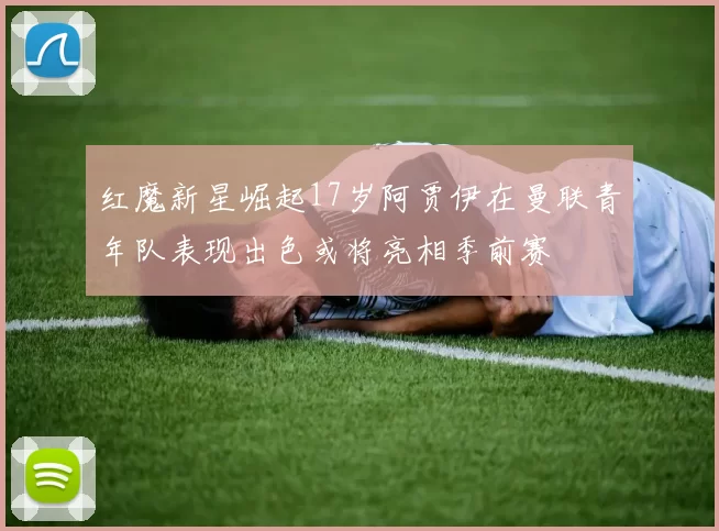 红魔新星崛起17岁阿贾伊在曼联青年队表现出色或将亮相季前赛