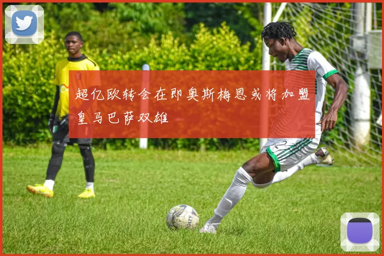 超亿欧转会在即奥斯梅恩或将加盟皇马巴萨双雄