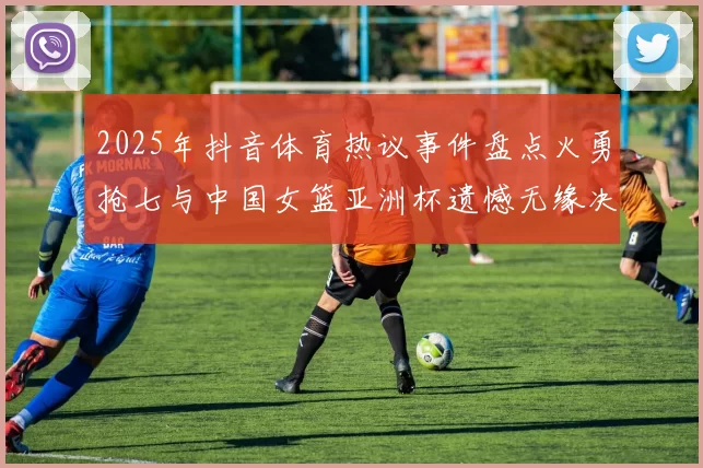 2025年抖音体育热议事件盘点火勇抢七与中国女篮亚洲杯遗憾无缘决赛