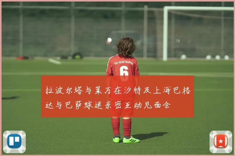 拉波尔塔与莱万在沙特及上海巴格达与巴萨球迷亲密互动见面会