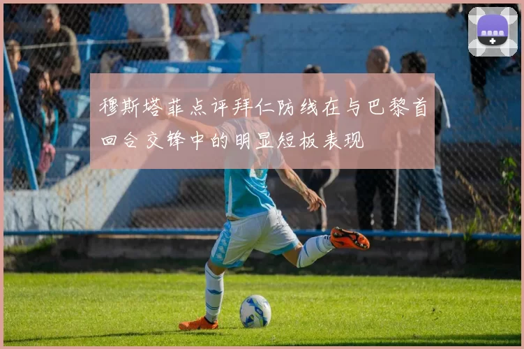 穆斯塔菲点评拜仁防线在与巴黎首回合交锋中的明显短板表现
