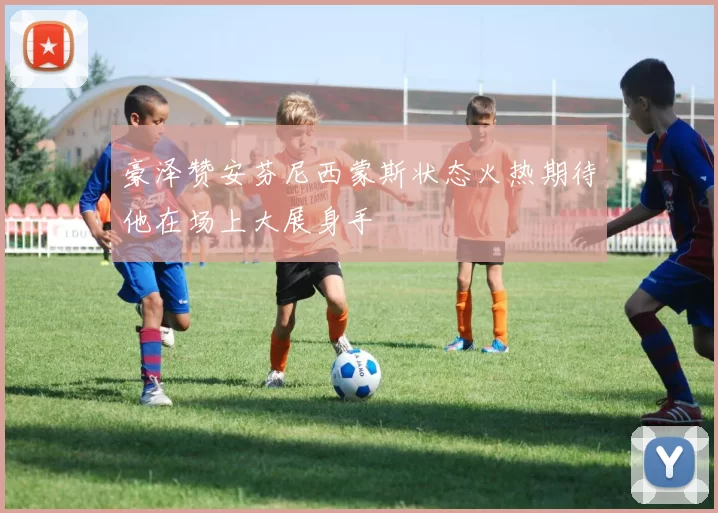 豪泽赞安芬尼西蒙斯状态火热期待他在场上大展身手