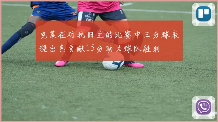 克莱在对抗旧主的比赛中三分球表现出色贡献15分助力球队胜利
